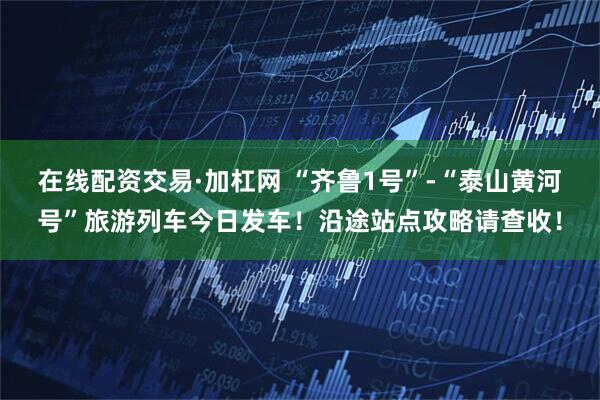 在线配资交易·加杠网 “齐鲁1号”-“泰山黄河号”旅游列车今日发车！沿途站点攻略请查收！