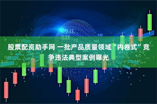 股票配资助手网 一批产品质量领域“内卷式”竞争违法典型案例曝光