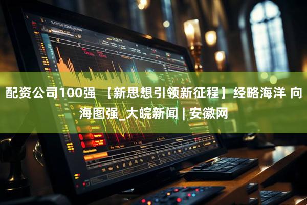 配资公司100强 【新思想引领新征程】经略海洋 向海图强_大皖新闻 | 安徽网