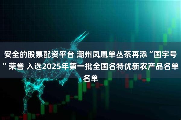 安全的股票配资平台 潮州凤凰单丛茶再添“国字号”荣誉 入选2025年第一批全国名特优新农产品名单