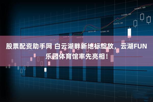 股票配资助手网 白云湖畔新地标绽放，云湖FUN乐园体育馆率先亮相！