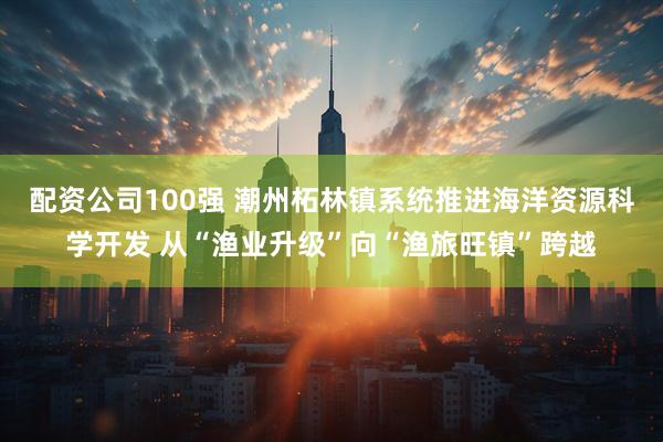 配资公司100强 潮州柘林镇系统推进海洋资源科学开发 从“渔业升级”向“渔旅旺镇”跨越