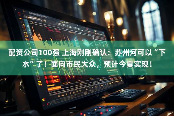 配资公司100强 上海刚刚确认：苏州河可以“下水”了！面向市民大众，预计今夏实现！