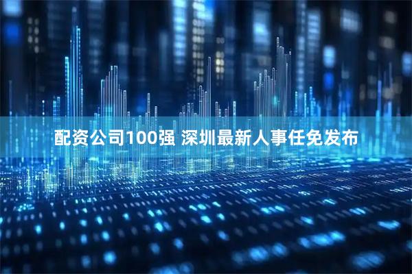 配资公司100强 深圳最新人事任免发布