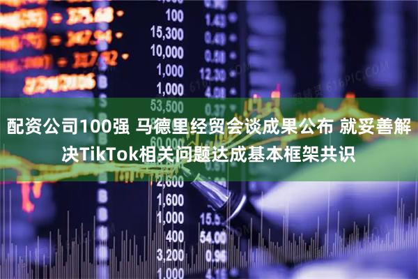 配资公司100强 马德里经贸会谈成果公布 就妥善解决TikTok相关问题达成基本框架共识