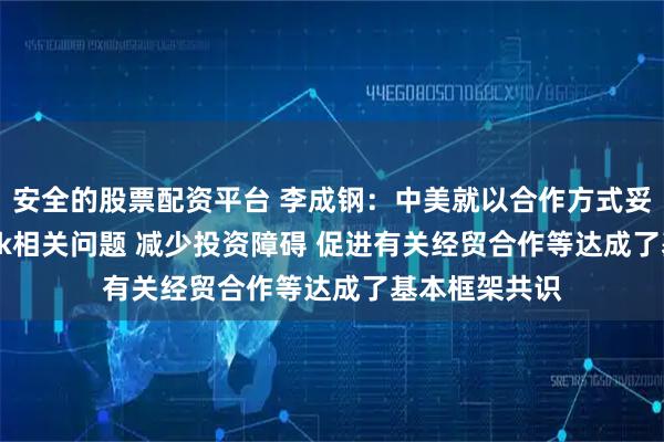 安全的股票配资平台 李成钢：中美就以合作方式妥善解决TikTok相关问题 减少投资障碍 促进有关经贸合作等达成了基本框架共识