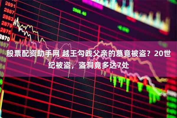 股票配资助手网 越王勾践父亲的墓竟被盗？20世纪被盗，盗洞竟多达7处