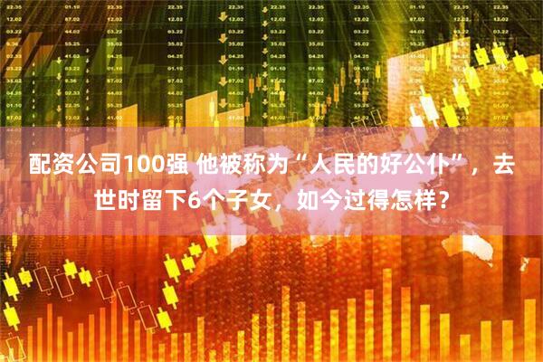 配资公司100强 他被称为“人民的好公仆”，去世时留下6个子女，如今过得怎样？
