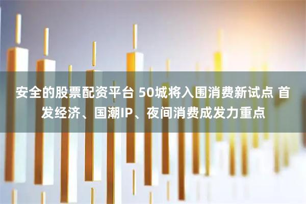 安全的股票配资平台 50城将入围消费新试点 首发经济、国潮IP、夜间消费成发力重点