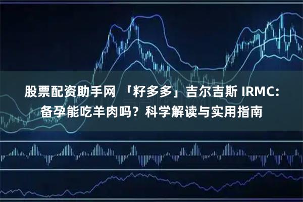 股票配资助手网 「籽多多」吉尔吉斯 IRMC：备孕能吃羊肉吗？科学解读与实用指南