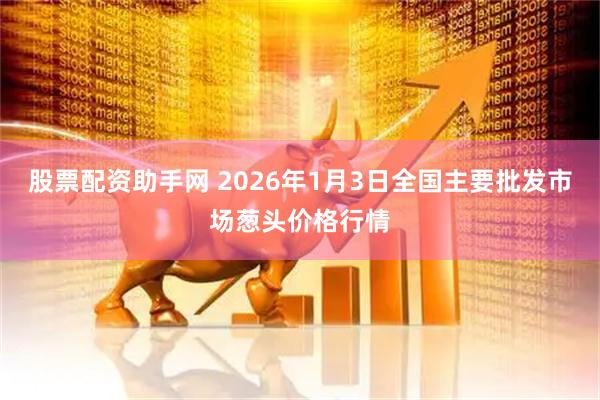 股票配资助手网 2026年1月3日全国主要批发市场葱头价格行情